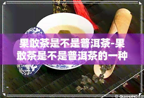 果敢茶是不是普洱茶-果敢茶是不是普洱茶的一种