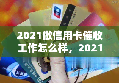 2021做信用卡工作怎么样，2021年信用卡工作经验分享：挑战与收获