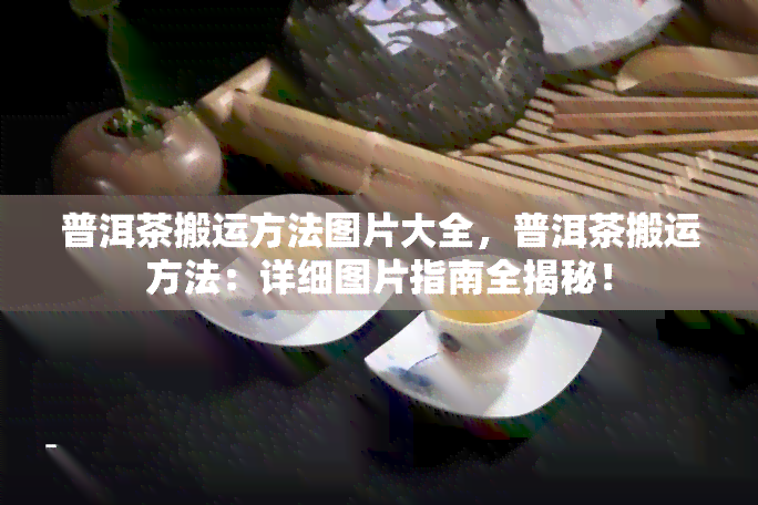 普洱茶搬运方法图片大全，普洱茶搬运方法：详细图片指南全揭秘！