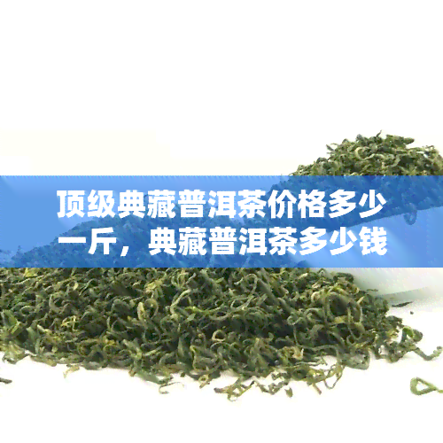 顶级典藏普洱茶价格多少一斤，典藏普洱茶多少钱一盒