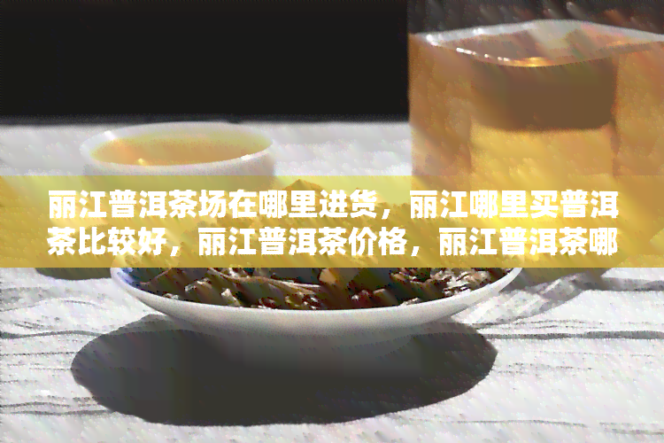 丽江普洱茶场在哪里进货，丽江哪里买普洱茶比较好，丽江普洱茶价格，丽江普洱茶哪个牌子好