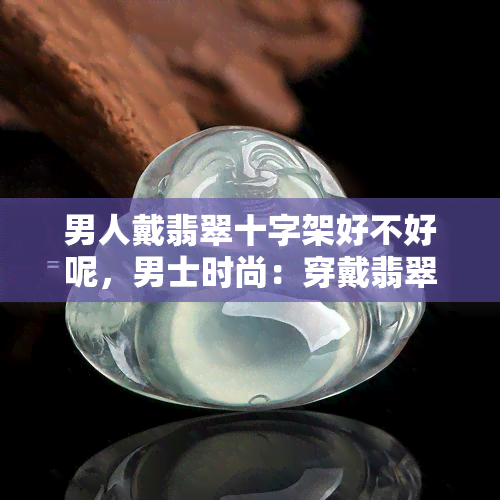 男人戴翡翠十字架好不好呢，男士时尚：穿戴翡翠十字架的魅力与风采