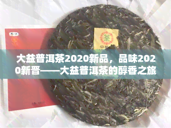 大益普洱茶2020新品，品味2020新晋——大益普洱茶的醇香之旅