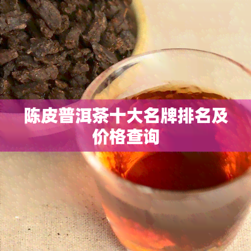 陈皮普洱茶十大名牌排名及价格查询