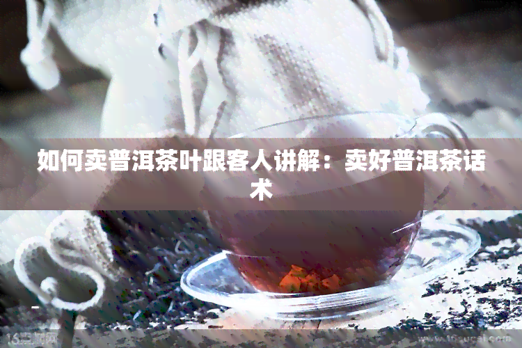 如何卖普洱茶叶跟客人讲解：卖好普洱茶话术