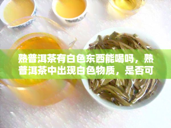 熟普洱茶有白色东西能喝吗，熟普洱茶中出现白色物质，是否可饮？