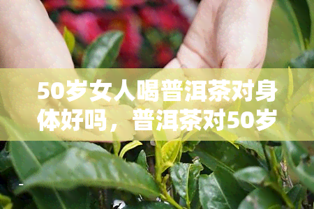 50岁女人喝普洱茶对身体好吗，普洱茶对50岁女性身体有益吗？探究其健效益