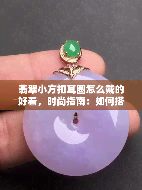 翡翠小方扣耳圈怎么戴的好看，时尚指南：如何搭配翡翠小方扣耳圈呈现出更佳效果？