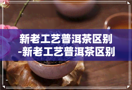 新老工艺普洱茶区别-新老工艺普洱茶区别在哪