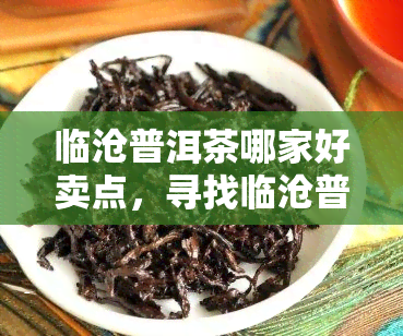 临沧普洱茶哪家好卖点，寻找临沧普洱茶的越品质与独特魅力：探寻哪家茶销售佳？