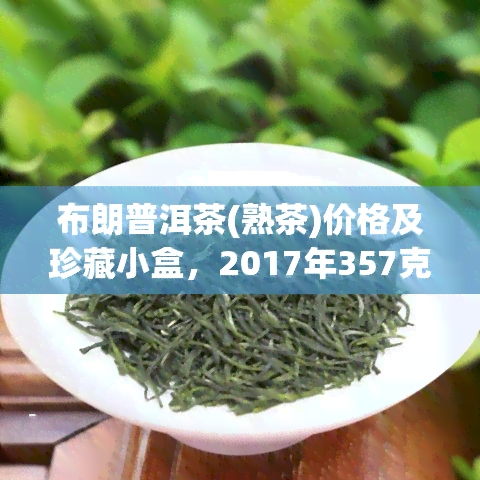 布朗普洱茶(熟茶)价格及珍藏小盒，2017年357克价格