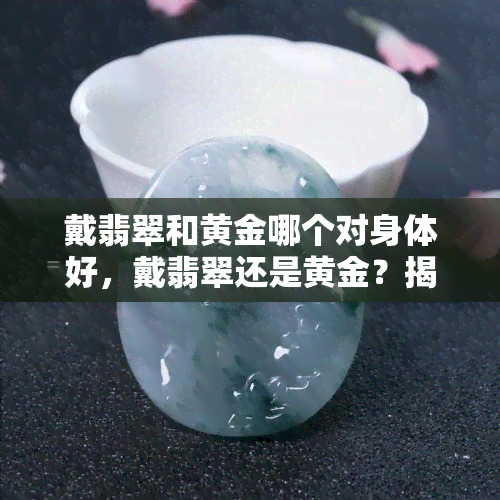 戴翡翠和黄金哪个对身体好，戴翡翠还是黄金？揭秘哪种首饰更有益于身体健康！