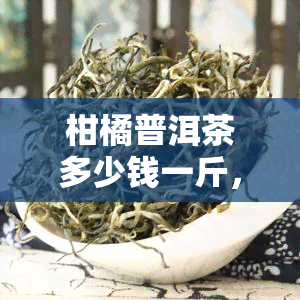 柑橘普洱茶多少钱一斤，功效与作用，属于什么茶