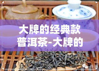 大牌的经典款普洱茶-大牌的经典款普洱茶有哪些