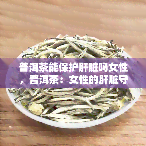 普洱茶能保护肝脏吗女性，普洱茶：女性的肝脏守护神？