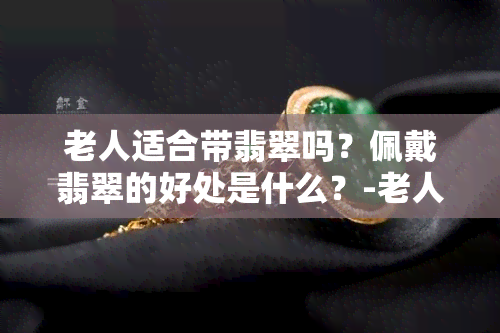 老人适合带翡翠吗？佩戴翡翠的好处是什么？-老人适合带翡翠吗?佩戴翡翠的好处是什么呢