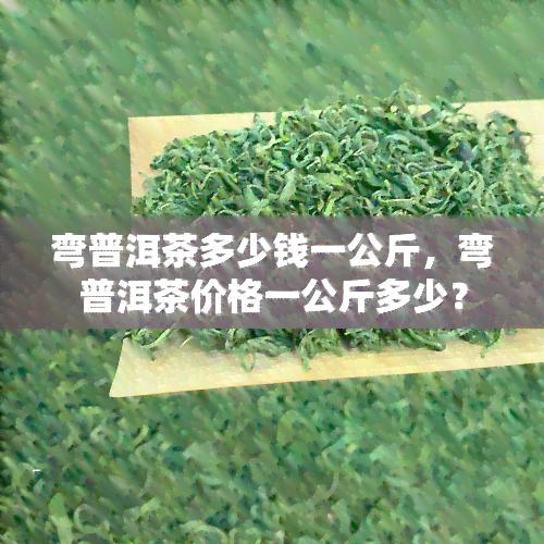 弯普洱茶多少钱一公斤，弯普洱茶价格一公斤多少？