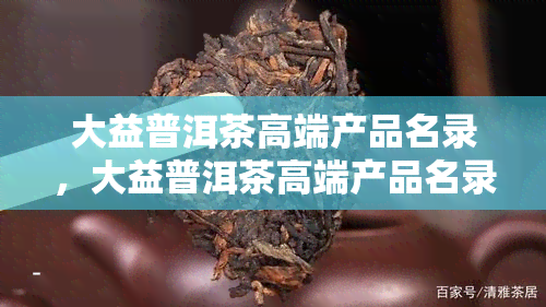 大益普洱茶高端产品名录，大益普洱茶高端产品名录：品质与文化的完美结合