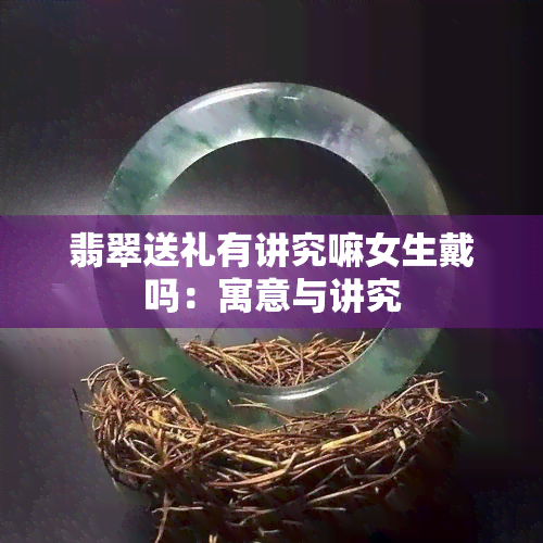 翡翠送礼有讲究嘛女生戴吗：寓意与讲究