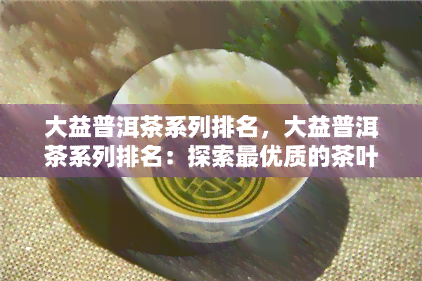 大益普洱茶系列排名，大益普洱茶系列排名：探索更优质的茶叶选择