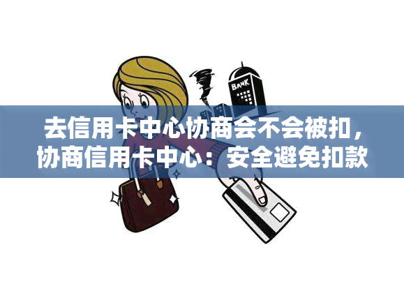 去信用卡中心协商会不会被扣，协商信用卡中心：安全避免扣款的秘诀？