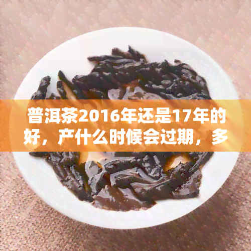 普洱茶2016年还是17年的好，产什么时候会过期，多少钱一斤