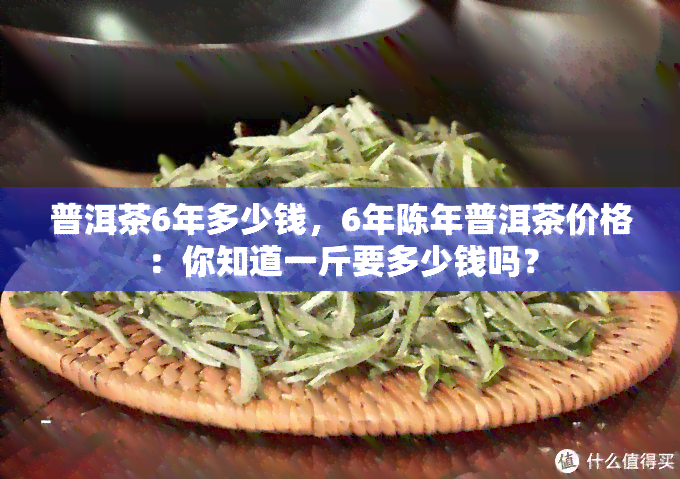 普洱茶6年多少钱，6年陈年普洱茶价格：你知道一斤要多少钱吗？