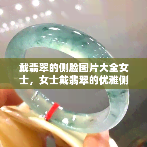 戴翡翠的侧脸图片大全女士，女士戴翡翠的优雅侧颜：完整图片合集