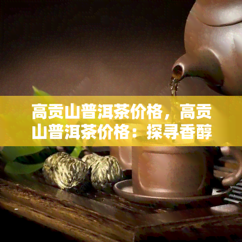 高贡山普洱茶价格，高贡山普洱茶价格：探寻香醇品质与物有所值的平