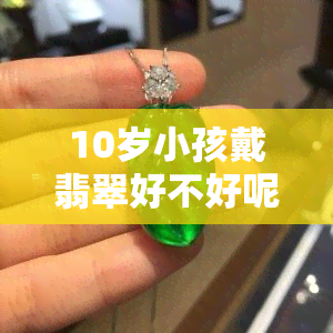 10岁小孩戴翡翠好不好呢视频及图片讲解，十岁适合戴手镯吗？