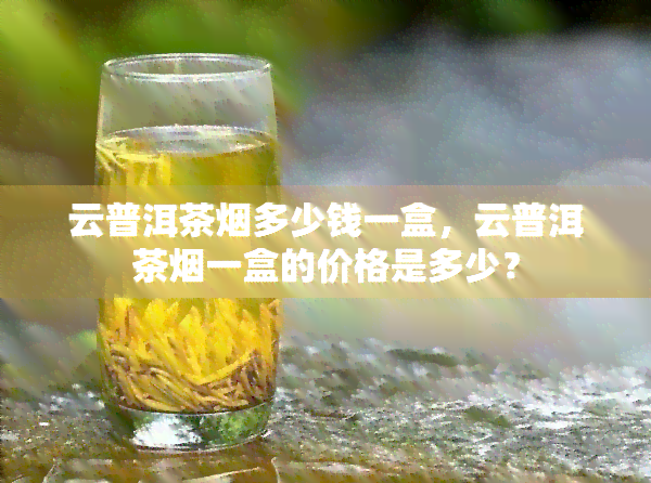 云普洱茶多少钱一盒，云普洱茶一盒的价格是多少？