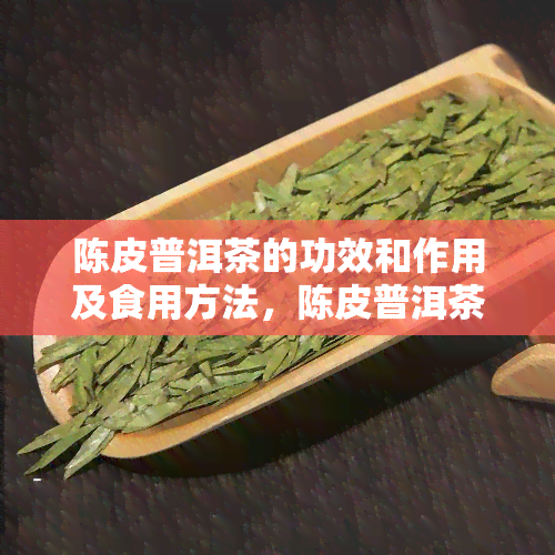 陈皮普洱茶的功效和作用及食用方法，陈皮普洱茶：功效、作用与食用方法全解析