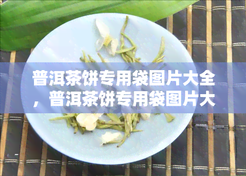 普洱茶饼专用袋图片大全，普洱茶饼专用袋图片大全：探索茶叶包装的美学与实用性！