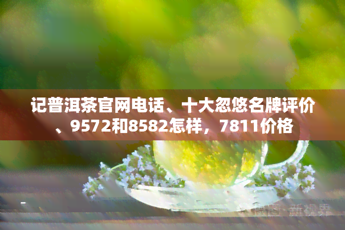 记普洱茶官网电话、十大忽悠名牌评价、9572和8582怎样，7811价格