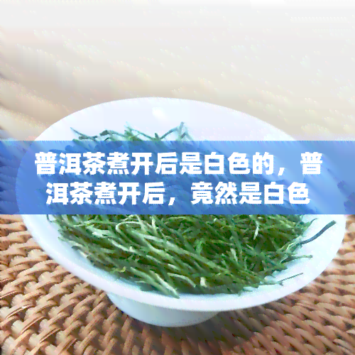 普洱茶煮开后是白色的，普洱茶煮开后，竟然是白色的？揭秘茶叶的惊人变化