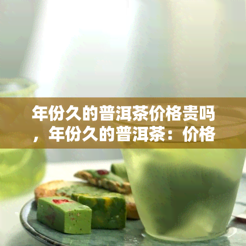 年份久的普洱茶价格贵吗，年份久的普洱茶：价格昂贵还是物有所值？