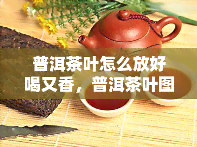 普洱茶叶怎么放好喝又香，普洱茶叶图片，普洱茶叶多少钱一斤