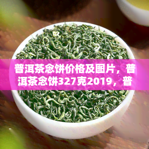 普洱茶念饼价格及图片，普洱茶念饼327克2019，普洱茶念饼2007