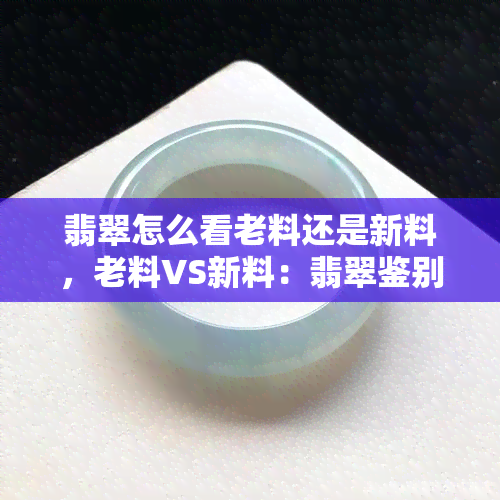 翡翠怎么看老料还是新料，老料VS新料：翡翠鉴别之道