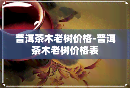 普洱茶木老树价格-普洱茶木老树价格表