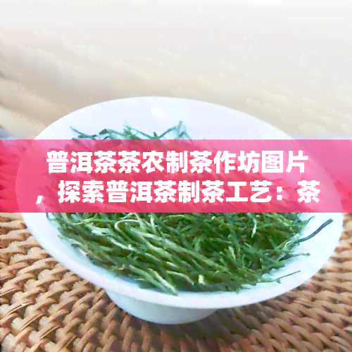 普洱茶茶农制茶作坊图片，探索普洱茶制茶工艺：茶农作坊实景揭秘