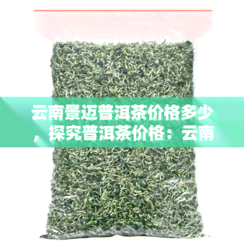 云南景迈普洱茶价格多少，探究普洱茶价格：云南景迈茶叶市场行情揭秘