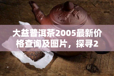 大益普洱茶2005最新价格查询及图片，探寻2005年大益普洱茶最新价格与图鉴