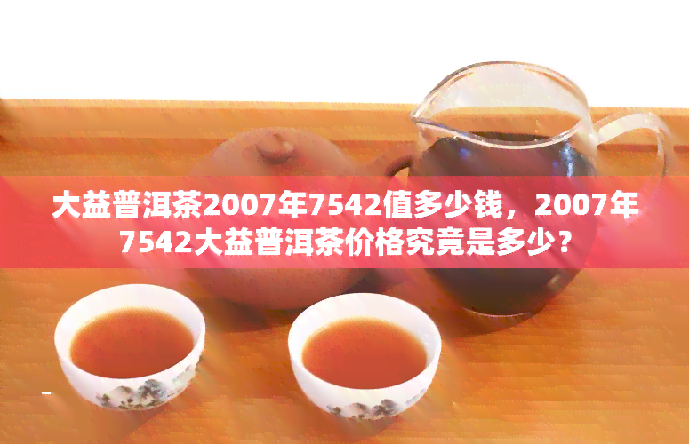 大益普洱茶2007年7542值多少钱，2007年7542大益普洱茶价格究竟是多少？