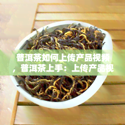 普洱茶如何上传产品视频，普洱茶上手：上传产品视频的完整指南