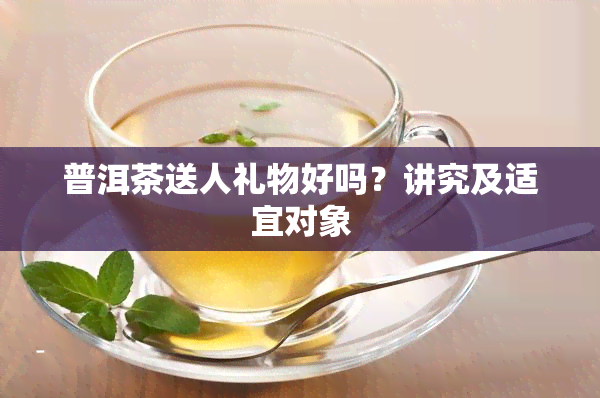 普洱茶送人礼物好吗？讲究及适宜对象