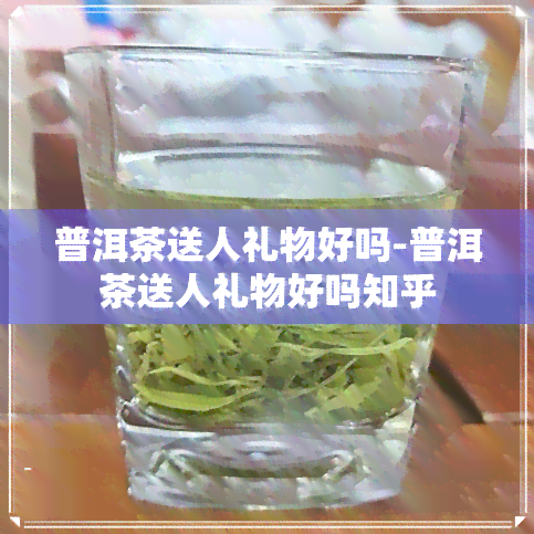 普洱茶送人礼物好吗-普洱茶送人礼物好吗知乎