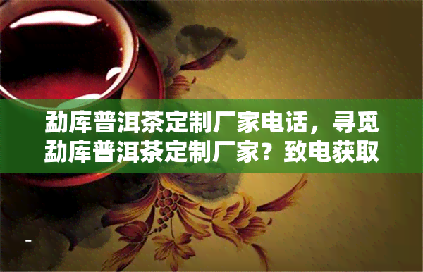 勐库普洱茶定制厂家电话，寻觅勐库普洱茶定制厂家？致电获取联系方式！