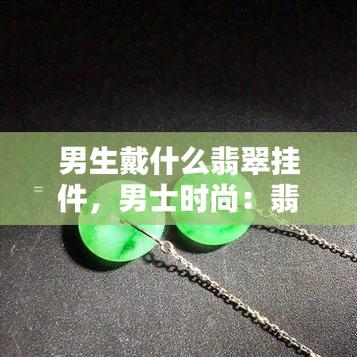 男生戴什么翡翠挂件，男士时尚：翡翠挂件的选择与搭配技巧