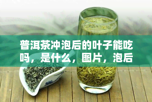 普洱茶冲泡后的叶子能吃吗，是什么，图片，泡后叶子是什么样，特别腐烂